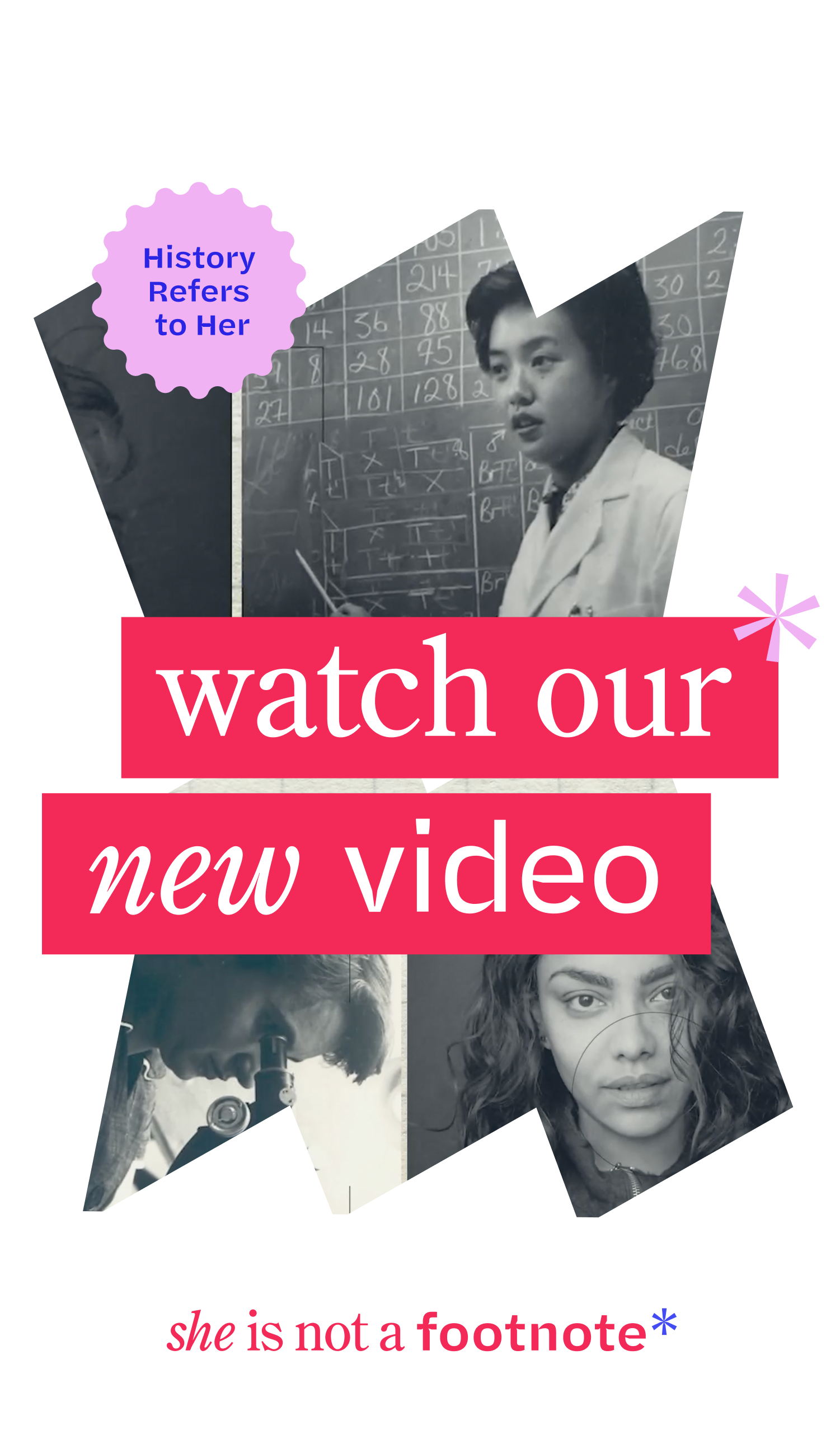 Film strip of women pictured in black and white: left to right, a woman looking in a microscope; a woman with dark hair looking at the camera; and a woman in front of a chalkboard wearing a lab coat. The banner reads “Watch our new video: History Refers to Her” and “She Is Not a Footnote*”