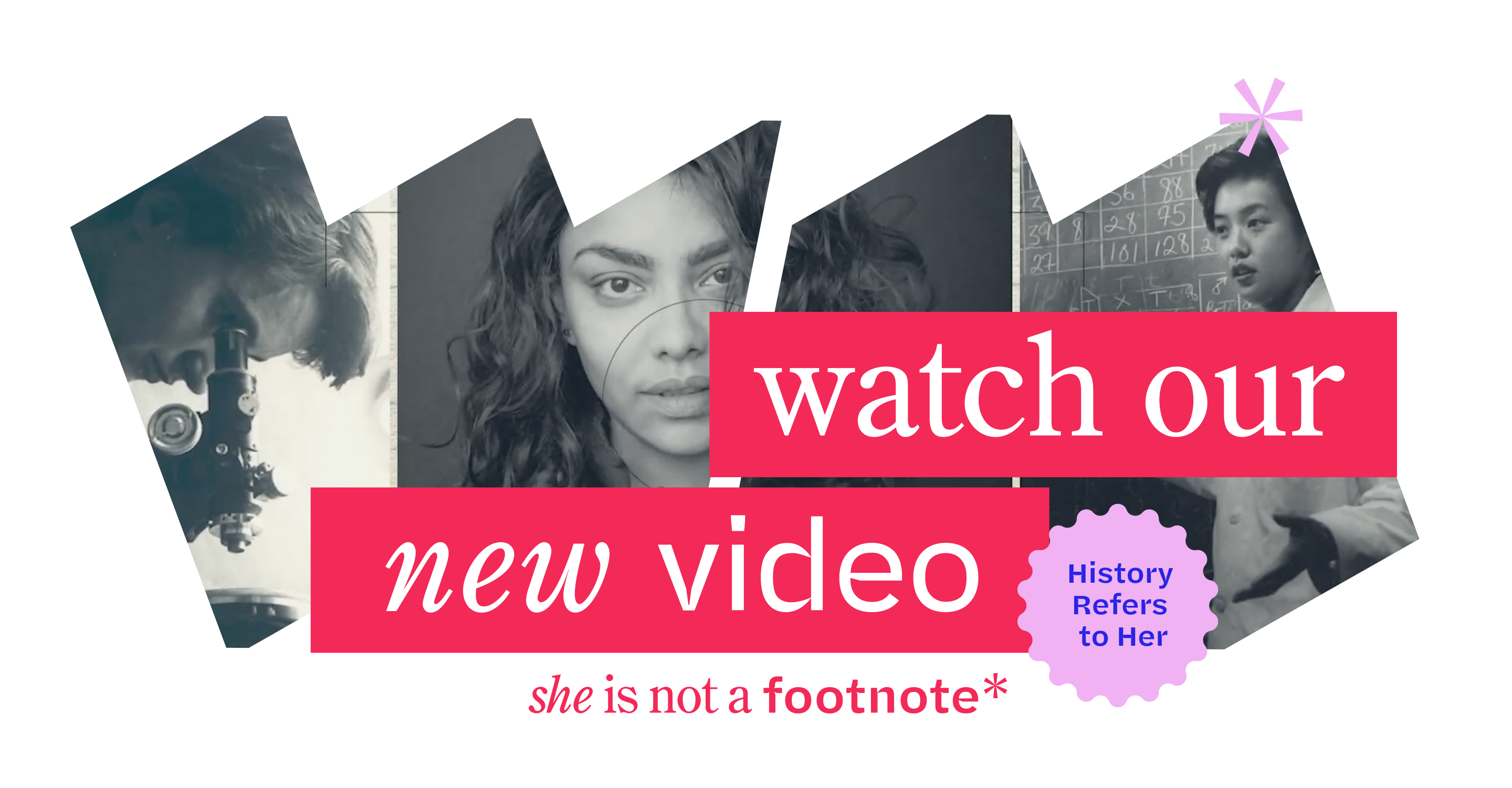 Film strip of women pictured in black and white: left to right, a woman looking in a microscope; a woman with dark hair looking at the camera; and a woman in front of a chalkboard wearing a lab coat. The banner reads “Watch our new video: History Refers to Her” and “She Is Not a Footnote*”